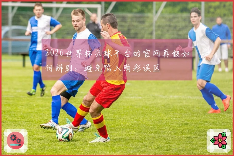 2026世界杯买球平台的官网真假如何辨别,避免陷入购彩误区