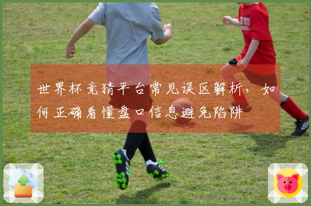 世界杯竞猜平台常见误区解析，如何正确看懂盘口信息避免陷阱